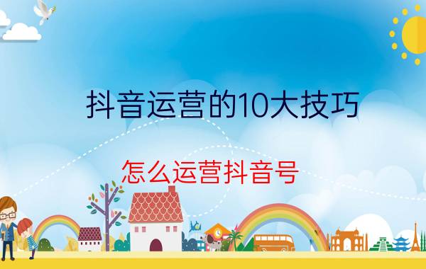 抖音运营的10大技巧 怎么运营抖音号？